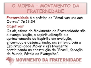 O MOFRA – MOVIMENTO DA
        FRATERNIDADE
Fraternidade é a prática do “Amai-vos uns aos
Outros” Jo 13:34
Objetivos:
Os objetivos do Movimento da Fraternidade são
a evangelização, a espiritualização e o
aprimoramento do Espírito em evolução,
encarnado e desencarnado, em sintonia com a
Espiritualidade Maior e efetivamente
participando na construção do “Brasil, Coração
do Mundo, Pátria do Evangelho”.
 