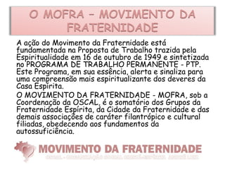 O MOFRA – MOVIMENTO DA
        FRATERNIDADE
A ação do Movimento da Fraternidade está
fundamentada na Proposta de Trabalho trazida pela
Espiritualidade em 16 de outubro de 1949 e sintetizada
no PROGRAMA DE TRABALHO PERMANENTE - PTP.
Este Programa, em sua essência, alerta e sinaliza para
uma compreensão mais espiritualizante dos deveres da
Casa Espírita.
O MOVIMENTO DA FRATERNIDADE - MOFRA, sob a
Coordenação da OSCAL, é o somatório dos Grupos da
Fraternidade Espírita, da Cidade da Fraternidade e das
demais associações de caráter filantrópico e cultural
filiadas, obedecendo aos fundamentos da
autossuficiência.
 