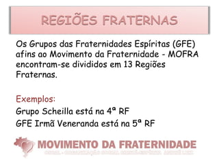REGIÕES FRATERNAS
Os Grupos das Fraternidades Espíritas (GFE)
afins ao Movimento da Fraternidade - MOFRA
encontram-se divididos em 13 Regiões
Fraternas.

Exemplos:
Grupo Scheilla está na 4ª RF
GFE Irmã Veneranda está na 5ª RF
 