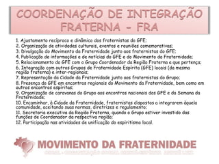 COORDENAÇÃO DE INTEGRAÇÃO
      FRATERNA - FRA
1. Ajustamento recíproco e dinâmico dos fraternistas do GFE;
2. Organização de atividades culturais, eventos e reuniões comemorativas;
3. Divulgação do Movimento da Fraternidade junto aos fraternistas do GFE;
4. Publicação de informações e de notícias do GFE e do Movimento da Fraternidade;
5. Relacionamento do GFE com o Grupo Coordenador da Região Fraterna a que pertença;
6. Integração com outros Grupos de Fraternidade Espírita (GFE) locais (da mesma
região fraterna) e inter-regionais;
7. Representação da Cidade da Fraternidade junto aos fraternistas do Grupo;
8. Presença do GFE em encontros regionais do Movimento da Fraternidade, bem como em
outros encontros espíritas;
9. Organização de caravanas do Grupo aos encontros nacionais dos GFE e da Semana da
Fraternidade;
10. Encaminhar, à Cidade da Fraternidade, fraternistas dispostos a integrarem àquela
comunidade, aceitando suas normas, diretrizes e regulamento;
11. Secretaria executiva da Região Fraterna, quando o Grupo estiver investido das
funções de Coordenador da respectiva região;
12. Participação nas atividades de unificação do espiritismo local.
 
