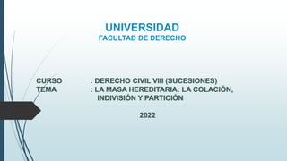 UNIVERSIDAD
FACULTAD DE DERECHO
CURSO : DERECHO CIVIL VIII (SUCESIONES)
TEMA : LA MASA HEREDITARIA: LA COLACIÓN,
INDIVISIÓN Y PARTICIÓN
2022
 