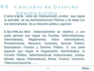 Concepto : rama del Ordenamiento Jurídico  que regula la actividad  de las Administraciones Públicas y de éstas con los Administrados. Es un Derecho público y general. Clasificación : tradicionalmente se clasifica: i) una parte general que regula las Fuentes, Administraciones, Administrados, Reglamentos, Actos Administrativos, Procedimientos, Recursos, Contratos, Servicio Público, Expropiación Forzosa y Dominio Público. ii) una parte especial que regula la Organización Administrativa, la Función Pública, Administraciones Institucionales, Costas, Montes, Aguas, Hidrocarburos, Minas, Turismo, Comercio, Telecomunicaciones, ...... Concepto de Derecho Administrativo 04 