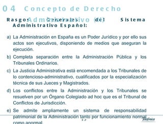 Rasgos Generales del Sistema Administrativo Español:  La Administración en España es un Poder Jurídico y por ello sus actos son ejecutivos, disponiendo de medios que aseguran la ejecución. Completa separación entre la Administración Pública y los Tribunales Ordinarios. La Justicia Administrativa está encomendada a los Tribunales de lo contencioso-administrativo, cualificados por la especialización técnica de sus Jueces y Magistrados. Los conflictos entre la Administración y los Tribunales se resuelven por un Órgano Colegiado ad hoc que es el Tribunal de Conflictos de Jurisdicción. Se admite ampliamente un sistema de responsabilidad patrimonial de la Administración tanto por funcionamiento normal como anormal. Concepto de Derecho Administrativo (II) 04 