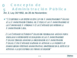 Art. 2, Ley 30/1992, de 26 de Noviembre: “ 1. Se entiende a los efectos de esta Ley por Administraciones Públicas: a) la Administración General del Estado, b) las Administraciones de las Comunidades Autónomas y c) las Entidades que integran la Administración Local. 2. Las Entidades de Derecho Público con personalidad jurídica propia vinculadas o dependientes de cualquiera de las Administraciones Públicas tendrán asimismo la consideración de Administración Pública. Estas Entidades sujetarán su actividad a la presente Ley cuando ejerzan potestades administrativas, sometiéndose en el resto de su actividad a lo que disponga sus formas de creación” Concepto de Administración Pública 05 
