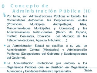 Por tanto, son Administraciones Públicas el Estado, las Comunidades Autónomas, las Corporaciones Locales (Provincias, Municipios, Archipiélagos, Islas, Mancomunidades Municipales y Comarcas) y las Administraciones Institucionales (Banco de España, Instituto Cervantes, Comisión  del Mercado de las Telecomunicaciones, Agencia Tributaria, .....)  La Administración Estatal se clasifica, a su vez, en Administración Central (Ministerios) y Administración Periférica (Delegaciones del Gobierno y Subdelegaciones del Gobierno).  La Administración Institucional gira entorno a los Organismos Públicos que se clasifican en Organismos Autónomos y Entidades Públicas Empresariales.  Concepto de Administración Pública (II) 05 