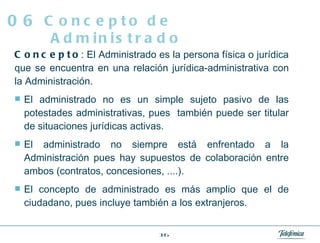 Concepto : El Administrado es la persona física o jurídica que se encuentra en una relación jurídica-administrativa con la Administración. El administrado no es un simple sujeto pasivo de las potestades administrativas, pues  también puede ser titular de situaciones jurídicas activas. El administrado no siempre está enfrentado a la Administración pues hay supuestos de colaboración entre ambos (contratos, concesiones, ....). El concepto de administrado es más amplio que el de ciudadano, pues incluye también a los extranjeros. Concepto de Administrado 06 
