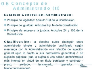 Estatuto General del Administrado :  Principio de legalidad: Artículo 103 de la Constitución Principio de igualdad: Artículos 9 y 14 de la Constitución Principio de acceso a la justicia: Artículos 24 y 106 de la Constitución Clasificación : la doctrina suele distinguir entre administrado simple y administrado cualificado según mantenga con la Administración una relación de sujeción general (que lo sujeta a sus potestades generales) o de sujeción especial (que lo sujeta a una acción administrativa más intensa en virtud de un título particular y concreto - preso, soldado, funcionario, operador de telecomunicaciones). Concepto de Administrado (II) 06 