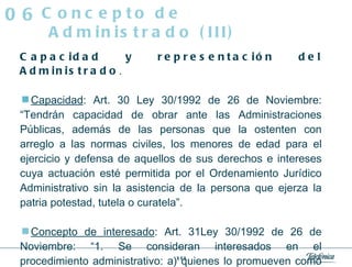 Capacidad y representación del Administrado . Capacidad : Art. 30 Ley 30/1992 de 26 de Noviembre: “Tendrán capacidad de obrar ante las Administraciones Públicas, además de las personas que la ostenten con arreglo a las normas civiles, los menores de edad para el ejercicio y defensa de aquellos de sus derechos e intereses cuya actuación esté permitida por el Ordenamiento Jurídico Administrativo sin la asistencia de la persona que ejerza la patria potestad, tutela o curatela”. Concepto de interesado : Art. 31Ley 30/1992 de 26 de Noviembre: “1. Se consideran interesados en el procedimiento administrativo: a) quienes lo promueven como titulares de derechos o intereses legítimos individuales o colectivos.  Concepto de Administrado (III) 06 