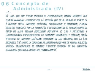 .../... b)   Los  que sin haber iniciado el procedimiento, tengan derechos que puedan  resultar  afectados por la decisión que en el mismo se adopte. c) Aquellos cuyos intereses legítimos, individuales o colectivos, puedan resultar afectados por la resolución y se personen en el procedimiento en tanto no haya recaído resolución definitiva. 2. Las Asociaciones y Organizaciones representativas de intereses económicos y sociales, serán titulares de intereses legítimos colectivos en los términos que la Ley reconozca. 3. Cuando la condición de interesado derivase de alguna relación jurídica transmisible, el derecho habiente sucederá en tal condición cualquiera que sea el estado del procedimiento”. Concepto de Administrado (IV) 06 