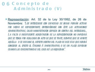 Representación : Art. 32 de la Ley 30/1992, de 26 de Noviembre:  “Los interesados con capacidad de obrar podrán actuar por medio de representante, entendiéndose con éste las actuaciones administrativas, salvo manifestación expresa en contra del interesado..... La falta o insuficiente acreditación de la representación no impedirá que se tenga por realizado en acto de que se trate, siempre que se aporte aquélla  o se subsane el defecto dentro del plazo de diez días que deberá conceder al efecto el Órgano Administrativo, o de un plazo superior cuando las circunstancias del caso así lo requieran”. Concepto de Administrado (V) 06 