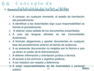 Derechos de los Administrados: Art. 35 Ley 30/1992 A conocer, en cualquier momento, el estado de tramitación del procedimiento.  A identificar a las Autoridades bajo cuya responsabilidad se tramite el procedimiento.  A obtener copia sellada de los documentos presentados.  A usar las lenguas oficiales en las Comunidades Autónomas.  A formular alegaciones y aportar documentos en cualquier fase del procedimiento anterior al trámite de audiencia.  A no presentar documentos no exigidos por la Norma o que ya obren en poder de la Administración.  A obtener información y orientación jurídica o técnica.  Al acceso a los archivos y registros públicos.  A ser tratados con respeto y deferencia.  A exigir responsabilidades de las Autoridades y personal público.  Cualesquiera otros reconocidos en la Constitución y las Leyes. Concepto de Administrado (VI) 06 
