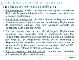 Clasificación de los Reglamentos: Por sus efectos : pueden ser internos, que agotan sus efectos dentro de la propia Administración y externos, que disciplinan relaciones con terceros. Por el título de obligarse :  Se diferencian entre Reglamentos de supremacía general, para todos los ciudadanos y Reglamentos de supremacía especial, para una categoría concreta de ciudadanos (v.gr. Circulares CMT) Por su relación con la Ley : Se distinguen Reglamentos ejecutivos, que desarrollan total o parcialmente una ley, Reglamentos independientes, que regulan materias no reguladas por leyes (v. gr. Reglamento interno de un Ministerio) y Reglamentos de necesidad, para dar cobertura a circunstancias excepcionales justificadas y con efectos transitorios (LO 4/1981, de 1 de Junio, estados de alarma, excepción y sitio). Por los sujetos que los dictan : pueden ser estatales, autonómicos, locales e institucionales. El Reglamento y los Actos Administrativos (II) 07 