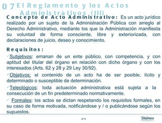 Concepto de Acto Administrativo:   Es un acto jurídico realizado por un sujeto de la Administración Pública con arreglo al Derecho Administrativo, mediante los que la Administración manifiesta su voluntad de forma consciente, libre y exteriorizada, con declaraciones de juicio, deseo y conocimiento. Requisitos:   Subjetivos : emanan de un ente público, con competencia, y con aptitud del titular del órgano en relación con dicho órgano y con los interesados (Arts. 62 y 28 y 29 Ley 30/92).  Objetivos:  el contenido de un acto ha de ser posible, lícito y determinado o susceptible de determinación.  Teleológicos : toda actuación administrativa está sujeta a la  consecución de un fin predeterminado normativamente. Formales : los actos se dictan respetando los requisitos formales, en su caso de forma motivada, notificándose y / o publicándose según los supuestos. El Reglamento y los Actos Administrativos (III) 07 