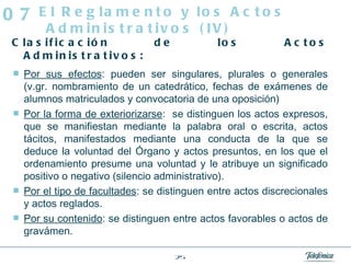 Clasificación de los Actos Administrativos: Por sus efectos : pueden ser singulares, plurales o generales (v.gr. nombramiento de un catedrático, fechas de exámenes de alumnos matriculados y convocatoria de una oposición) Por la forma de exteriorizarse :  se distinguen los actos expresos, que se manifiestan mediante la palabra oral o escrita, actos tácitos, manifestados mediante una conducta de la que se deduce la voluntad del Órgano y actos presuntos, en los que el ordenamiento presume una voluntad y le atribuye un significado positivo o negativo (silencio administrativo). Por el tipo de facultades : se distinguen entre actos discrecionales y actos reglados. Por su contenido : se distinguen entre actos favorables o actos de gravámen. El Reglamento y los Actos Administrativos (IV) 07 