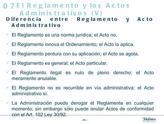 Diferencia entre Reglamento y Acto Administrativo El Reglamento es una norma jurídica; el Acto no.  El Reglamento innova el Ordenamiento; el Acto lo aplica.  El Reglamento perdura con su aplicación; el Acto se agota.  El Reglamento es general; el Acto particular.  El Reglamento ilegal es nulo de pleno derecho; el Acto meramente anulable.  El Reglamento no es recurrible en vía administrativa; el Acto administrativo sí.  La Administración puede derogar el Reglamente en cualquier momento; sin embargo sólo puede anular Actos de conformidad con el Art. 102 Ley 30/92.  El Reglamento y los Actos Administrativos (V) 07 