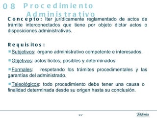 Concepto:  Iter jurídicamente reglamentado de actos de trámite interconectados que tiene por objeto dictar actos o disposiciones administrativas. Requisitos:  Subjetivos :   órgano administrativo competente e interesados.  Objetivos : actos lícitos, posibles y determinados.  Formales :   respetando los trámites procedimentales y las garantías del administrado.  Teleológicos : todo procedimiento debe tener una causa o  finalidad determinada desde su origen hasta su conclusión.  Procedimiento Administrativo 08 