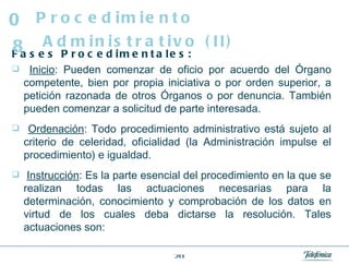Fases Procedimentales: Inicio : Pueden comenzar de oficio por acuerdo del Órgano competente, bien por propia iniciativa o por orden superior, a petición razonada de otros Órganos o por denuncia. También pueden comenzar a solicitud de parte interesada. Ordenación : Todo procedimiento administrativo está sujeto al criterio de celeridad, oficialidad (la Administración impulse el procedimiento) e igualdad. Instrucción : Es la parte esencial del procedimiento en la que se realizan todas las actuaciones necesarias para la determinación, conocimiento y comprobación de los datos en virtud de los cuales deba dictarse la resolución. Tales actuaciones son: Procedimiento Administrativo (II) 08 
