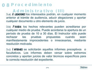 3.a)   Alegaciones :  los interesados podrán, en cualquier momento anterior al trámite de audiencia, aducir alegaciones y aportar cualquier documento u otro elemento de juicio. 3.b)   Prueba :  los hechos relevantes pueden acreditarse por cualquier medio de prueba. Puede acordarse la apertura de un período de prueba de 10 a 30 días. El Instructor sólo puede rechazar las pruebas propuestas cuando sean manifiestamente improcedentes o innecesarias, mediante resolución motivada.  3.c)   Informes:  se solicitarán aquellos informes preceptivos  o facultativos. Los informes deben versar sobre extremos concretos y aportan juicios de valor técnicos específicos para la correcta resolución del expediente. Procedimiento Administrativo (III) 08 