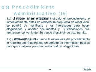 3.d)   Audiencia de los interesados :  instruido el procedimiento e inmediatamente antes de redactar la propuesta de resolución, se pondrá de manifiesto a los interesados para hacer alegaciones y aportar documentos y  justificaciones que tengan por conveniente. Se puede prescindir de este trámite. 3.e)   Información pública :  cuando la naturaleza del procedimiento lo requiera podrá acordarse un período de información pública para que cualquier persona pueda realizar alegaciones.  Procedimiento Administrativo (IV) 08 