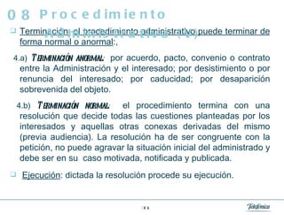Terminación;   el procedimiento administrativo puede terminar de forma normal o anormal :, 4.a)   Terminación anormal :   por acuerdo, pacto, convenio o contrato entre la Administración y el interesado; por desistimiento o por renuncia del interesado; por caducidad; por desaparición sobrevenida del objeto. 4.b)   Terminación normal :   el procedimiento termina con una resolución que decide todas las cuestiones planteadas por los interesados y aquellas otras conexas derivadas del mismo (previa audiencia). La resolución ha de ser congruente con la petición, no puede agravar la situación inicial del administrado y debe ser en su  caso motivada, notificada y publicada. Ejecución : dictada la resolución procede su ejecución. Procedimiento Administrativo (V) 08 
