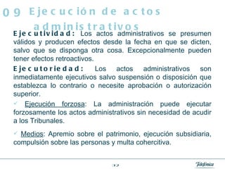 Ejecutividad:  Los actos administrativos se presumen válidos y producen efectos desde la fecha en que se dicten, salvo que se disponga otra cosa. Excepcionalmente pueden tener efectos retroactivos. Ejecutoriedad:  Los actos administrativos son inmediatamente ejecutivos salvo suspensión o disposición que establezca lo contrario o necesite aprobación o autorización superior. Ejecución forzosa : La administración puede ejecutar forzosamente los actos administrativos sin necesidad de acudir a los Tribunales. Medios : Apremio sobre el patrimonio, ejecución subsidiaria, compulsión sobre las personas y multa cohercitiva. Ejecución de actos administrativos 09 