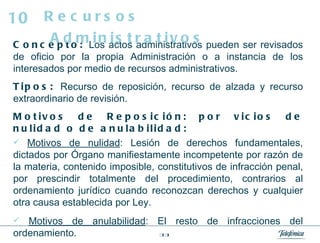 Concepto:  Los actos administrativos pueden ser revisados de oficio por la propia Administración o a instancia de los interesados por medio de recursos administrativos. Tipos:  Recurso de reposición, recurso de alzada y recurso extraordinario de revisión. Motivos de Reposición: por vicios de nulidad o de anulabilidad: Motivos de nulidad : Lesión de derechos fundamentales, dictados por Órgano manifiestamente incompetente por razón de la materia, contenido imposible, constitutivos de infracción penal, por prescindir totalmente del procedimiento, contrarios al ordenamiento jurídico cuando reconozcan derechos y cualquier otra causa establecida por Ley. Motivos de anulabilidad : El resto de infracciones del ordenamiento.  Recursos Administrativos 10 