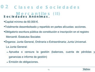 Sociedades Anónimas.   Capital mínimo de 60.000 €. Totalmente desembolsado y repartido en partes alícuotas: acciones. Obligatorio escritura pública de constitución e inscripción en el registro Mercantil. Estatutos Sociales Órganos: Junta General, Ordinaria o Extraordinaria; Junta Universal. La Junta General: Aprueba o censura la gestión (balances, cuenta de pérdidas y ganancias e informe de gestión) Emisión de obligaciones. Clases de Sociedades Mercantiles (II) 02 