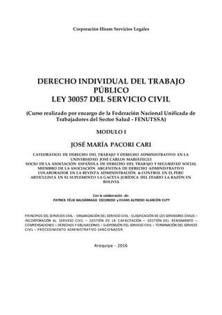 Corporación Hiram Servicios Legales
DERECHO INDIVIDUAL DEL TRABAJO
PÚBLICO
LEY 30057 DEL SERVICIO CIVIL
(Curso realizado por encargo de la Federación Nacional Unificada de
Trabajadores del Sector Salud - FENUTSSA)
MODULO I
JOSÉ MARÍA PACORI CARI
CATEDRÁTICO DE DERECHO DEL TRABAJO Y DERECHO ADMINISTRATIVO EN LA
UNIVERSIDAD JOSÉ CARLOS MARIÁTEGUI
SOCIO DE LA ASOCIACIÓN ESPAÑOLA DE DERECHO DEL TRABAJO Y SEGURIDAD SOCIAL
MIEMBRO DE LA ASOCIACIÓN ARGENTINA DE DERECHO ADMINISTRATIVO
COLABORADOR EN LA REVISTA ADMINISTRACIÓN & CONTROL EN EL PERÚ
ARTICULISTA EN EL SUPLEMENTO LA GACETA JURÍDICA DEL DIARIO LA RAZÓN EN
BOLIVIA
Con la colaboración de:
PATRICK FÉLIX BALDÁRRAGO ESCOBEDO y EVANS ALFREDO ALARCÓN CUTY
PRINCIPIOS DEL SERVICIOS CIVIL - ORGANIZACIÓN DEL SERVICIO CIVIL - CLASIFICACIÓN DE LOS SERVIDORES CIVILES –
INCORPORACIÓN AL SERVICIO CIVIL – GESTIÓN DE LA CAPACITACIÓN – GESTIÓN DEL RENDIMIENTO –
COMPENSACIONES – DERECHOS Y OBLIGACIONES – SUSPENSIÓN DEL SERVICIO CIVIL – TERMINACIÓN DEL SERVICIO
CIVIL – PRÓCEDIMIENTO ADMINISTRATIVO SANCIONADOR
Arequipa - 2016
 