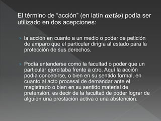 El término de “acción” (en latín actio) podía ser
utilizado en dos acepciones:
› la acción en cuanto a un medio o poder de petición
de amparo que el particular dirigía al estado para la
protección de sus derechos.
› Podía entenderse como la facultad o poder que un
particular ejercitaba frente a otro. Aquí la acción
podía concebirse, o bien en su sentido formal, en
cuanto al acto procesal de demandar ante el
magistrado o bien en su sentido material de
pretensión, es decir de la facultad de poder lograr de
alguien una prestación activa o una abstención.
 