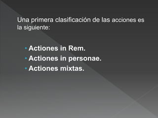 Una primera clasificación de las acciones es
la siguiente:
• Actiones in Rem.
• Actiones in personae.
• Actiones mixtas.
 