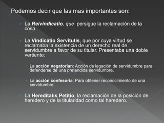 Podemos decir que las mas importantes son:
› La Reivindicatio, que persigue la reclamación de la
cosa.
› La Vindicatio Servitutis, que por cuya virtud se
reclamaba la existencia de un derecho real de
servidumbre a favor de su titular. Presentaba una doble
vertiente:
 La acción negatorian: Acción de legación de servidumbre para
defenderse de una pretendida servidumbre.
 La acción confesoria: Para obtener reconocimiento de una
servidumbre.
› La Hereditatis Petitio, la reclamación de la posición de
heredero y de la titularidad como tal heredero.
 