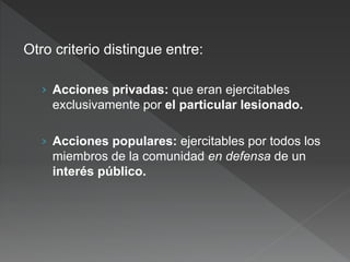 Otro criterio distingue entre:
› Acciones privadas: que eran ejercitables
exclusivamente por el particular lesionado.
› Acciones populares: ejercitables por todos los
miembros de la comunidad en defensa de un
interés público.
 