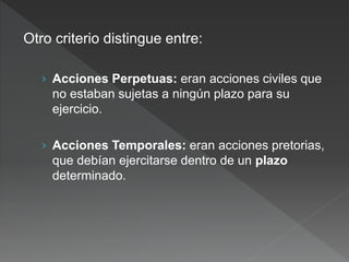 Otro criterio distingue entre:
› Acciones Perpetuas: eran acciones civiles que
no estaban sujetas a ningún plazo para su
ejercicio.
› Acciones Temporales: eran acciones pretorias,
que debían ejercitarse dentro de un plazo
determinado.
 