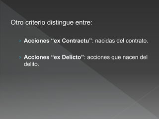Otro criterio distingue entre:
› Acciones “ex Contractu”: nacidas del contrato.
› Acciones “ex Delicto”: acciones que nacen del
delito.
 