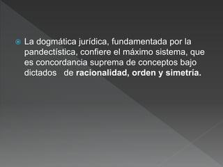  La dogmática jurídica, fundamentada por la
pandectística, confiere el máximo sistema, que
es concordancia suprema de conceptos bajo
dictados de racionalidad, orden y simetría.
 