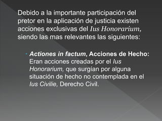 Debido a la importante participación del
pretor en la aplicación de justicia existen
acciones exclusivas del Ius Honorarium,
siendo las mas relevantes las siguientes:
 Actiones in factum, Acciones de Hecho:
Eran acciones creadas por el Ius
Honorarium, que surgían por alguna
situación de hecho no contemplada en el
Ius Civilie, Derecho Civil.
 