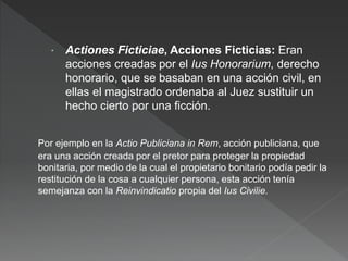 Actiones Ficticiae, Acciones Ficticias: Eran
acciones creadas por el Ius Honorarium, derecho
honorario, que se basaban en una acción civil, en
ellas el magistrado ordenaba al Juez sustituir un
hecho cierto por una ficción.
Por ejemplo en la Actio Publiciana in Rem, acción publiciana, que
era una acción creada por el pretor para proteger la propiedad
bonitaria, por medio de la cual el propietario bonitario podía pedir la
restitución de la cosa a cualquier persona, esta acción tenía
semejanza con la Reinvindicatio propia del Ius Civilie.
 