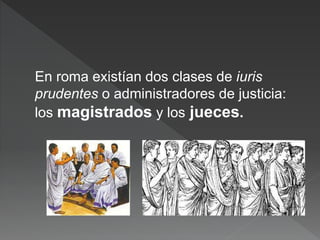 En roma existían dos clases de iuris
prudentes o administradores de justicia:
los magistrados y los jueces.
 