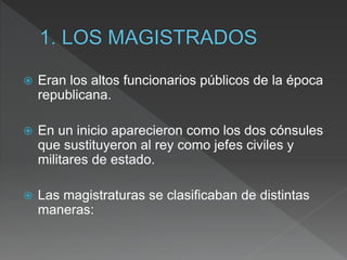  Eran los altos funcionarios públicos de la época
republicana.
 En un inicio aparecieron como los dos cónsules
que sustituyeron al rey como jefes civiles y
militares de estado.
 Las magistraturas se clasificaban de distintas
maneras:
 