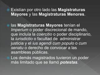  Existían por otro lado las Magistraturas
Mayores y las Magistraturas Menores.
 las Magistraturas Mayores tenían el
Imperium o poder discrecional de mando,
que incluía la coercitio o poder disciplinario,
la iurisdictio o facultad de administrar
justicia y el ius agendi cum populo o cum
senatu o derecho de convocar a las
asambleas públicas.
 Los demás magistrados tuvieron un poder
más limitado que se llamó potestas.
 