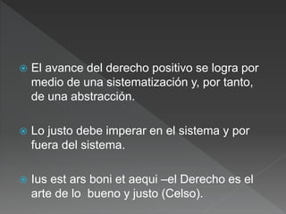  El avance del derecho positivo se logra por
medio de una sistematización y, por tanto,
de una abstracción.
 Lo justo debe imperar en el sistema y por
fuera del sistema.
 Ius est ars boni et aequi –el Derecho es el
arte de lo bueno y justo (Celso).
 