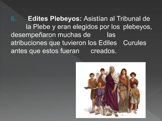 6. Edites Plebeyos: Asistían al Tribunal de
la Plebe y eran elegidos por los plebeyos,
desempeñaron muchas de las
atribuciones que tuvieron los Ediles Curules
antes que estos fueran creados.
 