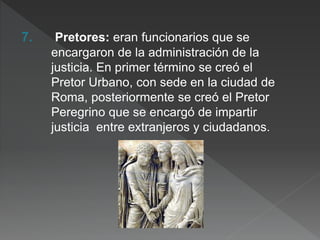 7. Pretores: eran funcionarios que se
encargaron de la administración de la
justicia. En primer término se creó el
Pretor Urbano, con sede en la ciudad de
Roma, posteriormente se creó el Pretor
Peregrino que se encargó de impartir
justicia entre extranjeros y ciudadanos.
 