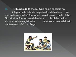 8. Tribunos de la Plebe: Que en un principio no
integraron la lista de magistrados del estado, sino
que se les consideró funcionarios exclusivos de la plebe.
Su principal función era defender a la plebe de los
abusos de los magistrados patricios a través del veto
o intercessio del collega.
 