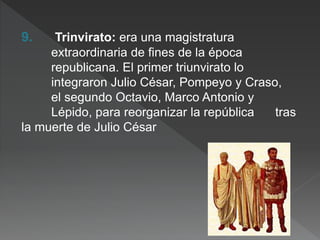 9. Trinvirato: era una magistratura
extraordinaria de fines de la época
republicana. El primer triunvirato lo
integraron Julio César, Pompeyo y Craso,
el segundo Octavio, Marco Antonio y
Lépido, para reorganizar la república tras
la muerte de Julio César
 