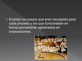  Existían los jueces que eran escogidos para
cada proceso y los que funcionaban en
forma permanente aglutinados en
corporaciones.
 