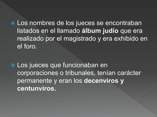  Los nombres de los jueces se encontraban
listados en el llamado álbum judío que era
realizado por el magistrado y era exhibido en
el foro.
 Los jueces que funcionaban en
corporaciones o tribunales, tenían carácter
permanente y eran los decenviros y
centunviros.
 