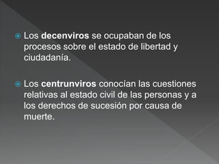  Los decenviros se ocupaban de los
procesos sobre el estado de libertad y
ciudadanía.
 Los centrunviros conocían las cuestiones
relativas al estado civil de las personas y a
los derechos de sucesión por causa de
muerte.
 