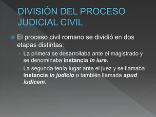 El proceso civil romano se dividió en dos
etapas distintas:
› La primera se desarrollaba ante el magistrado y
se denominaba instancia in iure.
› La segunda tenía lugar ante el juez y se llamaba
instancia in judicio o también llamada apud
iudicem.
 