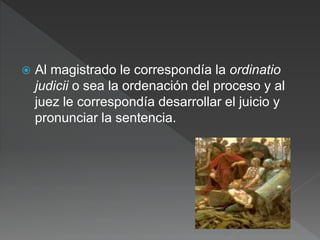  Al magistrado le correspondía la ordinatio
judicii o sea la ordenación del proceso y al
juez le correspondía desarrollar el juicio y
pronunciar la sentencia.
 